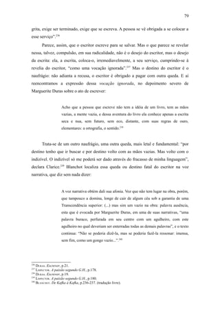 79

grita, exige ser terminado, exige que se escreva. A pessoa se vê obrigada a se colocar a
esse serviço”.236
       Parece, assim, que o escritor escreve para se salvar. Mas o que parece se revelar
nessa, talvez, compulsão, em sua radicalidade, não é o desejo do escritor, mas o desejo
da escrita: ela, a escrita, coloca-o, irremediavelmente, a seu serviço, cumprindo-se à
revelia do escritor, “como uma vocação ignorada”.237 Mas o destino do escritor é o
naufrágio: não adianta a recusa, o escritor é obrigado a pagar com outra queda. E aí
reencontramos a expressão dessa vocação ignorada, no depoimento severo de
Marguerite Duras sobre o ato de escrever:


                    Acho que a pessoa que escreve não tem a idéia de um livro, tem as mãos
                    vazias, a mente vazia, e dessa aventura do livro ela conhece apenas a escrita
                    seca e nua, sem futuro, sem eco, distante, com suas regras de ouro,
                    elementares: a ortografia, o sentido.238


       Trata-se de um outro naufrágio, uma outra queda, mais letal e fundamental: “por
destino tenho que ir buscar e por destino volto com as mãos vazias. Mas volto com o
indizível. O indizível só me poderá ser dado através do fracasso de minha linguagem”,
declara Clarice.239 Blanchot localiza essa queda ou destino fatal do escritor na voz
narrativa, que diz sem nada dizer:


                    A voz narrativa obtém dali sua afonia. Voz que não tem lugar na obra, porém,
                    que tampouco a domina, longe de cair de algum céu sob a garantia de uma
                    Transcendência superior: (...) mas sim um vazio na obra: palavra ausência,
                    esta que é evocada por Marguerite Duras, em uma de suas narrativas, “uma
                    palavra buraco, perfurada em seu centro com um agulheiro, com este
                    agulheiro no qual deveriam ser enterradas todas as demais palavras”, e o texto
                    continua: “Não se poderia dizê-la, mas se poderia fazê-la ressonar: imensa,
                    sem fim, como um gongo vazio...”.240




236
    DURAS. Escrever, p.21.
237
    LISPECTOR. A paixão segundo G.H., p.178.
238
    DURAS. Escrever, p.19.
239
    LISPECTOR. A paixão segundo G.H., p.180.
240
    BLANCHOT. De Kafka à Kafka, p.236-237. (tradução livre).
 