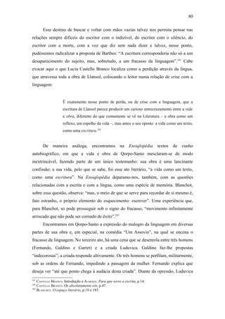 80

       Esse destino de buscar e voltar com mãos vazias talvez nos permita pensar nas
relações sempre difíceis do escritor com o indizível, do escritor com o silêncio, do
escritor com a morte, com a voz que diz sem nada dizer e talvez, nesse ponto,
pudéssemos radicalizar a proposta de Barthes: “A escritura corresponderia não só a um
desaparecimento do sujeito, mas, sobretudo, a um fracasso da linguagem”.241 Cabe
evocar aqui o que Lucia Castello Branco localiza como a perdição através da língua,
que atravessa toda a obra de Llansol, colocando o leitor numa relação de crise com a
linguagem:


                    É exatamente nesse ponto de perda, ou de crise com a linguagem, que a
                    escritura de Llansol parece produzir um curioso entrecruzamento entre a vida
                    e obra, diferente do que comumente se vê na Literatura – a obra como um
                    reflexo, um espelho da vida –, mas antes o seu oposto: a vida como um texto,
                    como uma escritura.242


       De    maneira      análoga,     encontramos       na    Ensiqlopédia   textos   de   cunho
autobiográfico, em que a vida e obra de Qorpo-Santo mesclaram-se de modo
inextrincável, fazendo parte de um único testemunho: sua obra é uma lancinante
confissão; a sua vida, pelo que se sabe, foi esse ato literário, “a vida como um texto,
como uma escritura”. Na Ensiqlopèdia deparamo-nos, também, com as questões
relacionadas com a escrita e com a língua, como uma espécie de memória. Blanchot,
sobre essa questão, observa: “mas, o meio de que se serve para recordar de si mesmo é,
fato estranho, o próprio elemento do esquecimento: escrever”. Uma experiência que,
para Blanchot, só pode prosseguir sob o signo do fracasso, “movimento infinitamente
arriscado que não pode ser coroado de êxito”.243
       Encontramos em Qorpo-Santo a expressão do malogro da linguagem em diversas
partes de sua obra e, em especial, na comédia “Um Assovio”, na qual se encena o
fracasso da linguagem. No terceiro ato, há uma cena que se desenrola entre três homens
(Fernando, Galdino e Garret) e a criada Luduvica. Galdino faz-lhe propostas
“indecorosas”; a criada responde altivamente. Os três homens se perfilam, militarmente,
sob as ordens de Fernando, impedindo a passagem da mulher. Fernando explica que
deseja ver “até que ponto chega à audácia desta criada”. Diante da opressão, Luduvica
241
    CASTELLO BRANCO. Introdução a ALMEIDA. Para que serve a escrita, p.14.
242
    CASTELLO BRANCO. Os absolutamente sós, p.47.
243
    BLANCHOT. O espaço literário, p.19 e 185.
 