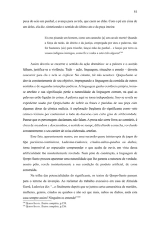 81

puxa do seio um punhal, e avança para os três, que caem ao chão. Com o pé em cima de
um deles, ela diz, sintetizando o sentido do último ato e da peça inteira:


                      Eis-me pisando um homem, como um carancho [a] um cavalo morto! Quando
                      a força da razão, do direito e da justiça, empregada por atos e palavras, não
                      for bastantes (sic) para triunfar, lançai mão do punhal... e lançai por terra os
                      vossos indignos inimigos, como fiz e vedes a estes três algozes!244


          Assim deveria se encerrar o sentido da ação dramática: se a palavra e o acordo
falham, justifica-se a violência. Tudo – ação, linguagem, situações e enredo – deveria
concorrer para ela e nela se explicar. No entanto, tal não acontece. Qorpo-Santo se
desvia constantemente do seu objetivo, impregnando a linguagem da comédia de outros
sentidos e de segundas intenções poéticas. A linguagem ganha existência própria, torna-
se artefato e sua significação perde a naturalidade da linguagem comum, na qual as
palavras estão ligadas às coisas. A palavra aqui se torna independente. Isso se revela no
expediente usado por Qorpo-Santo de cobrir as frases e paródias de sua peça com
algumas doses de cômica malícia. A exploração freqüente do significante como veio
cômico termina por contaminar o todo do discurso com certo grau de artificialidade.
Parece que os personagens declamam, não falam. A prosa não corre livre; ao contrário, é
cheia de meandros e descaminhos, o sentido se rompe, dificultando a marcha, revelando
constantemente o seu caráter de coisa elaborada, artefato.
          Esse fato, aparentemente neutro, em uma sucessão quase ininterrupta de jogos do
tipo paciência-continência, Luduvina-Luduvica, criados-nabos-quiabos ou diabos,
torna impossível ao espectador compreender o que acaba de ouvir, em vista dessa
artificialidade tão insistentemente revelada. Num pólo de construção, a linguagem de
Qorpo-Santo procura aparentar uma naturalidade que lhe garanta a natureza de verdade;
noutro pólo, revela insistentemente a sua condição de produto artificial, de coisa
construída.
          Na trilha das potencialidades do significante, os textos de Qorpo-Santo passam
para o terreno da invenção. Ao reclamar do trabalho excessivo em casa de Almeida
Garrê, Luduvica diz: “...e finalmente depois que se juntou certa camaraótica de maridos,
mulheres, genros, criados ou quiabos e não sei que mais, nabos ou diabos, anda esta
casa sempre assim! Ninguém os entende!”245
244
      QORPO-SANTO. Teatro completo, p.159.
245
      QORPO-SANTO. Teatro completo, p.156.
 