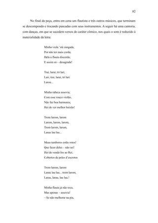 82

      No final da peça, entra em cena um flautista e três outros músicos, que terminam
se descompondo e trocando pancadas com seus instrumentos. A seguir há uma cantoria,
com danças, em que se sucedem versos de caráter cômico, nos quais o som é reduzido à
materialidade da letra:


                 Minha viola ‘stá zangada,
                 Por não ter mais corda;
                 Dela a flauta discorda;
                 E assim só – desagrada!


                 Trai, larai; tri lari,
                 Lari, trai, larai, tri lari
                 Larou...


                 Minha rabeca assovia;
                 Com esse rouco violão,
                 Não faz boa harmonia;
                 Hei de ver melhor baixão!


                 Trom larom, larom
                 Larom, larom, larom,
                 Trom larom, larom,
                 Larau lau lau...


                 Meus tambores estão rotos!
                 Que fazer deles – não sei!
                 Hei de vende-los ao Rei,
                 Cobertos de peles d’escrotos


                 Trom larom, larom
                 Larau lau lau... trom larom,
                 Larau, larau, lau lau.!


                 Minha flauta já não toca,
                 Mas apenas – assovia!
                 – Se não melhorar na pia,
 