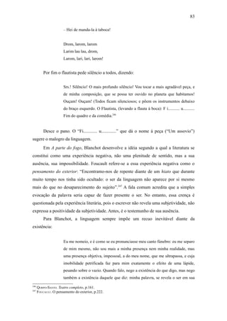 83

                      – Hei de manda-la à taboca!


                      Drom, larom, larom
                      Larim lau lau, drom,
                      Larom, lari, lari, larom!


          Por fim o flautista pede silêncio a todos, dizendo:


                      Srs.! Silêncio! O mais profundo silêncio! Vou tocar a mais agradável peça, e
                      de minha composição, que se possa ter ouvido no planeta que habitamos!
                      Ouçam! Ouçam! (Todos ficam silenciosos; e põem os instrumentos debaixo
                      do braço esquerdo. O Flautista, (levando a flauta à boca): F i........... u...........
                      Fim do quadro e da comédia.246


          Desce o pano. O “Fi............ u.............” que dá o nome à peça (“Um assovio”)
sugere o malogro da linguagem.
          Em A parte do fogo, Blanchot desenvolve a idéia segundo a qual a literatura se
constitui como uma experiência negativa, não uma plenitude de sentido, mas a sua
ausência, sua impossibilidade. Foucault refere-se a essa experiência negativa como o
pensamento do exterior: “Encontramo-nos de repente diante de um hiato que durante
muito tempo nos tinha sido ocultado: o ser da linguagem não aparece por si mesmo
mais do que no desaparecimento do sujeito”.247 A fala comum acredita que a simples
evocação da palavra seria capaz de fazer presente o ser. No entanto, essa crença é
questionada pela experiência literária, pois o escrever não revela uma subjetividade, não
expressa a positividade da subjetividade. Antes, é o testemunho de sua ausência.
          Para Blanchot, a linguagem sempre impõe um recuo inevitável diante da
existência:


                      Eu me nomeio, e é como se eu pronunciasse meu canto fúnebre: eu me separo
                      de mim mesmo, não sou mais a minha presença nem minha realidade, mas
                      uma presença objetiva, impessoal, a do meu nome, que me ultrapassa, e cuja
                      imobilidade petrificada faz para mim exatamente o efeito de uma lápide,
                      pesando sobre o vazio. Quando falo, nego a existência do que digo, mas nego
                      também a existência daquele que diz: minha palavra, se revela o ser em sua
246
      QORPO-SANTO. Teatro completo, p.161.
247
      FOUCAULT. O pensamento do exterior, p.222.
 