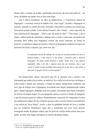 85

flutuar sobre o sentido, de acolher significados provisórios, de reinventar palavras – em
suma, de habitar um espaço sem se fixar num lugar.
          Não é difícil reconhecer, na obra de Qorpo-Santo, a “experiência radical da
linguagem”, a aventura sensível de habitar esse “outro lugar”, levando a linguagem ao
extremo, expondo os confins da razão, deixando a descoberto a ausência de sentido que
torna possível todo sentido. Como afirma Foucault, cabe à ficção – como expressão de
uma experiência de linguagem – “dizer o que não pode ser dito”.251 Para tanto, a ela se
impõe a difícil tarefa de reinstaurar o diálogo entre a razão e a desrazão, na tentativa de
encontrar entre ambas uma linguagem comum que possa expressar, no limiar do
possível, a experiência trágica do homem. A busca da linguagem (im)possível estava no
horizonte de Clarice Lispector, que, sobre isso, diz:


                      É exatamente através do malogro da voz que se vai pela primeira vez ouvir a
                      própria mudez e a dos outros e a das coisas, e aceitá-la como a possível
                      linguagem. Só então minha natureza é aceita, aceita com o seu suplício
                      espantado, onde a dor não é alguma coisa que nos acontece, mas o que
                      somos. É aceita a nossa condição única possível, já que ela é o que existe, e
                      não outra. É já que vivê-la é a nossa paixão.252


          Em Qorpo-Santo, parece irrecusável que ele se encontra com a paixão e ele
testemunha que sobreviveu à morte, ao indizível. Se o indizível está na base da língua, o
sobrevivente é aquele que reencena a criação da língua. Qorpo-Santo estabelece um
novo tipo de relação com a linguagem, inventando uma função completamente inédita
para o órgão-linguagem, propondo uma nova grafia, inventando uma língua estrangeira
no interior da própria língua. Em sua tipografia, passou a exercer a função de tipógrafo,
o que lhe tornaria possível conhecer detalhadamente o processo de composição livresca
que influenciaria alguns de seus melhores poemas sobre a escrita literária e possibilitaria
a sua escrita na “nova língua”. Assim, a obra foi ganhando formato de livro, à medida
que era composta. Poderíamos supor que é exatamente por estar nessa posição
estrangeira, dentro da própria cultura, que foi possível a Qorpo-Santo propor uma nova
grafia, inventar uma língua estrangeira no interior da própria língua.



251
      FOUCAULT. O pensamento do exterior, p.34.
252
      LISPECTOR. A paixão segundo G.H., p.179.
 