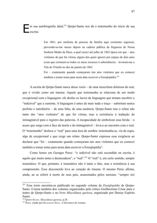 87




E         m sua autobiografia ideal,253 Qorpo-Santo nos dá o testemunho do início de sua
          escrita:


                       Em 1861, por moléstia de pessoas da família aqui existentes regressei,
                       provendo-se-me meses depois na cadeira pública da freguesia de Nossa
                       Senhora Madre de Deus, a qual exerci até julho de 1862 época em que – atos
                       violentos de que fui vítima, alguns dos quais ignorei por espaço de dois anos
                       (com que cortaram-se todos os meus recursos à subsistência) – levaram-me a
                       Vila do Triunfo no dez de janeiro de 1863.
                       Foi – exatamente quando começaram tais atos violentos que eu comecei
                       também a tomar notas para nesta data escrever a Ensiqlopèdia.254


          A escrita de Qorpo-Santo nasce desse vazio – de uma reescritura dolorosa do real,
que é vivido como um trauma. Aquele que testemunha se relaciona de um modo
excepcional com a linguagem: ele desfaz os lacres da linguagem que tentam encobrir o
“indizível” que a sustenta. A linguagem é antes de mais nada o traço – substituto nunca
perfeito e satisfatório – de uma falta, de uma ausência. Qorpo-Santo traz o relato não
tanto dos “atos violentos” de que foi vítima, mas a resistência à tradução do
inimaginável para o registro das palavras. A incapacidade de simbolizar essa ferida – o
acaso que surge com a face da morte e do inimaginável – leva-o ao encontro com o real.
O “testemunho” desloca o “real” para uma área de sombra: testemunha-se, via de regra,
algo de excepcional e que exige um relato. Qorpo-Santo expressa essa exigência ao
declarar que “foi – exatamente quando começaram tais atos violentos que eu comecei
também a tomar notas para nesta data escrever a Ensiqlopèdia”.
          Como lemos em Georges Perec: “o indizível não está escondido na escrita, é
aquilo que muito antes a desencadeou”, o “real”.255 O “real” é, em certo sentido, sempre
traumático. O que, portanto, é traumático não é tanto o fato, mas a resistência à sua
compreensão. Essa desconexão leva ao coração do trauma. O mesmo Perec afirma,
ainda, ao se referir à morte de seus pais, assassinados pelos nazistas: “sempre irei

253
   Esse texto encontra-se publicado no segundo volume da Ensiqlopèdia de Qorpo-
Santo. Consta também dos volumes organizados pelo crítico Guilhermino César para o
teatro de Qorpo-Santo e no livro Miscelânea quriosa, organizado por Denise Espírito
Santo.
254
      QORPO-SANTO. Miscelânea quriosa, p.28.
255
      PEREC citado por SELIGMANN-SILVA. A literatura do trauma.
 