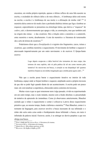 88

encontrar, em minha própria repetição, apenas o último reflexo de uma fala ausente na
escrita, o escândalo do silêncio deles e do meu silêncio... A lembrança deles está morta
na escrita; a escrita é a lembrança de sua morte e a afirmação de minha vida”.256 A
memória deixa entrever de modo claro a profunda dialética íntima que liga o lembrar ao
esquecer, especialmente se pensarmos na etimologia latina, que deriva o “esquecer” de
cadere, cair; o desmoronamento que apaga a vida, as construções, mas que também está
na origem das ruínas – e das cicatrizes. Daí a relação entre a memória e a catástrofe,
entre memória e morte, desabamento. A arte da memória e a literatura de testemunho
são a arte da leitura de cicatrizes.257
       Poderíamos dizer que a Ensiqlòpedia é o registro dos fragmentos, cacos, ruínas e
cicatrizes, que combina memória e esquecimento. O movimento de lembrar e esquecer é
atravessado imperativamente por um outro movimento: o de escrever. E Qorpo-Santo
escreve:


                    Logo depois ocupa-me a idéia horrível dos tormentos de meu corpo; das
                    torturas do meu espírito, não só pela prática de tal ato como mesmo pela
                    tentativa! Ao mover-me em busca, o coração se me despedaça! ah! quantos
                    martírios forjam-se em minha imaginação que a minha pena agora cala!...258


       Não que a escrita possa barrar o esquecimento iterativo no interior de toda
lembrança, espaço onde se forjam lembrar e esquecer, ampliando assim a própria travessia
de que não se pode fugir quando diante de um acontecimento. A escrita pode um pouco
mais: ela vem tonalizar a experiência, oferecendo outros contornos de travessia.
       Muitas vezes o que se quer rememorar nem é algo passado, vivido ou experimentado
em um outro tempo, mas o exato instante, mesmo com a ilusão absoluta e a precariedade
da tentativa da apreensão do instantâneo. Como já observamos anteriormente, Blanchot
assinala que o relato é esquecimento e contar é colocar-se à prova desse esquecimento
primitivo que, ao mesmo tempo, funda e deforma a memória.259 Para Blanchot, contar é o
tormento da linguagem, pois escrever envolve a busca incessante de sua infinitude e o
relato não seria outra coisa senão o bordejamento dessa infinitude: a busca, em meio à
infinitude da palavra inicial. Escrever, assim, é se entregar ao desvio perpétuo a que nos
obriga essa busca.
256
    PEREC citado por SELIGMANN-SILVA. A literatura do trauma.
257
    SELIGMANN-SILVA. A literatura do trauma.
258
    QORPO-SANTO. Miscelânea quriosa, p.102.
259
    BLANCHOT. De Kafka à Kafka, p.235.
 