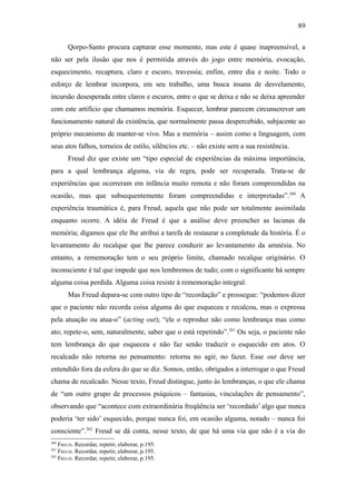 89

       Qorpo-Santo procura capturar esse momento, mas este é quase inapreensível, a
não ser pela ilusão que nos é permitida através do jogo entre memória, evocação,
esquecimento, recaptura, claro e escuro, travessia; enfim, entre dia e noite. Todo o
esforço de lembrar incorpora, em seu trabalho, uma busca insana de desvelamento,
incursão desesperada entre claros e escuros, entre o que se deixa e não se deixa apreender
com este artifício que chamamos memória. Esquecer, lembrar parecem circunscrever um
funcionamento natural da existência, que normalmente passa despercebido, subjacente ao
próprio mecanismo de manter-se vivo. Mas a memória – assim como a linguagem, com
seus atos falhos, torneios de estilo, silêncios etc. – não existe sem a sua resistência.
       Freud diz que existe um “tipo especial de experiências da máxima importância,
para a qual lembrança alguma, via de regra, pode ser recuperada. Trata-se de
experiências que ocorreram em infância muito remota e não foram compreendidas na
ocasião, mas que subsequentemente foram compreendidas e interpretadas”.260 A
experiência traumática é, para Freud, aquela que não pode ser totalmente assimilada
enquanto ocorre. A idéia de Freud é que a análise deve preencher as lacunas da
memória; digamos que ele lhe atribui a tarefa de restaurar a completude da história. É o
levantamento do recalque que lhe parece conduzir ao levantamento da amnésia. No
entanto, a rememoração tem o seu próprio limite, chamado recalque originário. O
inconsciente é tal que impede que nos lembremos de tudo; com o significante há sempre
alguma coisa perdida. Alguma coisa resiste à rememoração integral.
       Mas Freud depara-se com outro tipo de “recordação” e prossegue: “podemos dizer
que o paciente não recorda coisa alguma do que esqueceu e recalcou, mas o expressa
pela atuação ou atua-o” (acting out); “ele o reproduz não como lembrança mas como
ato; repete-o, sem, naturalmente, saber que o está repetindo”.261 Ou seja, o paciente não
tem lembrança do que esqueceu e não faz senão traduzir o esquecido em atos. O
recalcado não retorna no pensamento: retorna no agir, no fazer. Esse out deve ser
entendido fora da esfera do que se diz. Somos, então, obrigados a interrogar o que Freud
chama de recalcado. Nesse texto, Freud distingue, junto às lembranças, o que ele chama
de “um outro grupo de processos psíquicos – fantasias, vinculações de pensamento”,
observando que “acontece com extraordinária freqüência ser ‘recordado’ algo que nunca
poderia ‘ter sido’ esquecido, porque nunca foi, em ocasião alguma, notado – nunca foi
consciente”.262 Freud se dá conta, nesse texto, de que há uma via que não é a via do
260
    FREUD. Recordar, repetir, elaborar, p.195.
261
    FREUD. Recordar, repetir, elaborar, p.195.
262
    FREUD. Recordar, repetir, elaborar, p.195.
 