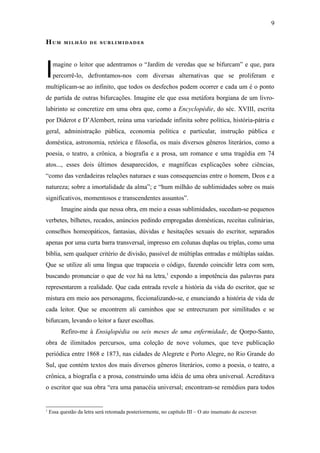 9

HUM        MILHÃO DE SUBLIMIDADES




I    magine o leitor que adentramos o “Jardim de veredas que se bifurcam” e que, para
     percorrê-lo, defrontamos-nos com diversas alternativas que se proliferam e
multiplicam-se ao infinito, que todos os desfechos podem ocorrer e cada um é o ponto
de partida de outras bifurcações. Imagine ele que essa metáfora borgiana de um livro-
labirinto se concretize em uma obra que, como a Encyclopédie, do séc. XVIII, escrita
por Diderot e D’Alembert, reúna uma variedade infinita sobre política, história-pátria e
geral, administração pública, economia política e particular, instrução pública e
doméstica, astronomia, retórica e filosofia, os mais diversos gêneros literários, como a
poesia, o teatro, a crônica, a biografia e a prosa, um romance e uma tragédia em 74
atos..., esses dois últimos desaparecidos, e magníficas explicações sobre ciências,
“como das verdadeiras relações naturaes e suas consequencias entre o homem, Deos e a
natureza; sobre a imortalidade da alma”; e “hum milhão de sublimidades sobre os mais
significativos, momentosos e transcendentes assuntos”.
         Imagine ainda que nessa obra, em meio a essas sublimidades, sucedam-se pequenos
verbetes, bilhetes, recados, anúncios pedindo empregadas domésticas, receitas culinárias,
conselhos homeopáticos, fantasias, dúvidas e hesitações sexuais do escritor, separados
apenas por uma curta barra transversal, impresso em colunas duplas ou triplas, como uma
bíblia, sem qualquer critério de divisão, passível de múltiplas entradas e múltiplas saídas.
Que se utilize ali uma língua que trapaceia o código, fazendo coincidir letra com som,
buscando pronunciar o que de voz há na letra,1 expondo a impotência das palavras para
representarem a realidade. Que cada entrada revele a história da vida do escritor, que se
mistura em meio aos personagens, ficcionalizando-se, e enunciando a história de vida de
cada leitor. Que se encontrem ali caminhos que se entrecruzam por similitudes e se
bifurcam, levando o leitor a fazer escolhas.
         Refiro-me à Ensiqlopèdia ou seis meses de uma enfermidade, de Qorpo-Santo,
obra de ilimitados percursos, uma coleção de nove volumes, que teve publicação
periódica entre 1868 e 1873, nas cidades de Alegrete e Porto Alegre, no Rio Grande do
Sul, que contém textos dos mais diversos gêneros literários, como a poesia, o teatro, a
crônica, a biografia e a prosa, construindo uma idéia de uma obra universal. Acreditava
o escritor que sua obra “era uma panacéia universal; encontram-se remédios para todos


1
    Essa questão da letra será retomada posteriormente, no capítulo III – O ato insensato de escrever.
 