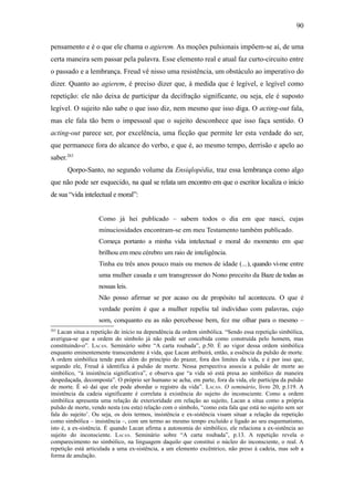 90

pensamento e é o que ele chama o agierem. As moções pulsionais impõem-se aí, de uma
certa maneira sem passar pela palavra. Esse elemento real e atual faz curto-circuito entre
o passado e a lembrança. Freud vê nisso uma resistência, um obstáculo ao imperativo do
dizer. Quanto ao agierem, é preciso dizer que, à medida que é legível, e legível como
repetição: ele não deixa de participar da decifração significante, ou seja, ele é suposto
legível. O sujeito não sabe o que isso diz, nem mesmo que isso diga. O acting-out fala,
mas ele fala tão bem o impessoal que o sujeito desconhece que isso faça sentido. O
acting-out parece ser, por excelência, uma ficção que permite ler esta verdade do ser,
que permanece fora do alcance do verbo, e que é, ao mesmo tempo, derrisão e apelo ao
saber.263
      Qorpo-Santo, no segundo volume da Ensiqlopèdia, traz essa lembrança como algo
que não pode ser esquecido, na qual se relata um encontro em que o escritor localiza o início
de sua “vida intelectual e moral”:


                    Como já hei publicado – sabem todos o dia em que nasci, cujas
                    minuciosidades encontram-se em meu Testamento também publicado.
                    Começa portanto a minha vida intelectual e moral do momento em que
                    brilhou em meu cérebro um raio de inteligência.
                    Tinha eu três anos pouco mais ou menos de idade (...), quando vi-me entre
                    uma mulher casada e um transgressor do Nono preceito da Baze de todas as
                    nossas leis.
                    Não posso afirmar se por acaso ou de propósito tal aconteceu. O que é
                    verdade porém é que a mulher repeliu tal indivíduo com palavras, cujo
                    som, conquanto eu as não percebesse bem, fez me olhar para o mesmo –
263
   Lacan situa a repetição de início na dependência da ordem simbólica. “Sendo essa repetição simbólica,
averigua-se que a ordem do símbolo já não pode ser concebida como construída pelo homem, mas
constituindo-o”. LACAN. Seminário sobre “A carta roubada”, p.50. É ao vigor dessa ordem simbólica
enquanto eminentemente transcendente à vida, que Lacan atribuirá, então, a essência da pulsão de morte.
A ordem simbólica tende para além do princípio do prazer, fora dos limites da vida, e é por isso que,
segundo ele, Freud à identifica à pulsão de morte. Nessa perspectiva associa a pulsão de morte ao
simbólico, “à insistência significativa”, e observa que “a vida só está presa ao simbólico de maneira
despedaçada, decomposta”. O próprio ser humano se acha, em parte, fora da vida, ele participa da pulsão
de morte. É só daí que ele pode abordar o registro da vida”. LACAN. O seminário, livro 20, p.119. A
insistência da cadeia significante é correlata à existência do sujeito do inconsciente. Como a ordem
simbólica apresenta uma relação de exterioridade em relação ao sujeito, Lacan a situa como a própria
pulsão de morte, vendo nesta (ou esta) relação com o símbolo, “como esta fala que está no sujeito sem ser
fala do sujeito’. Ou seja, os dois termos, insistência e ex-sistência visam situar a relação da repetição
como simbólica – insistência –, com um termo ao mesmo tempo excluído e ligado ao seu esquematismo,
isto é, a ex-sistência. É quando Lacan afirma a autonomia do simbólico, ele relaciona a ex-sistência ao
sujeito do inconsciente. LACAN. Seminário sobre “A carta roubada”, p.13. A repetição revela o
comparecimento no simbólico, na linguagem daquilo que constitui o núcleo do inconsciente, o real. A
repetição está articulada a uma ex-sistência, a um elemento excêntrico, não preso à cadeia, mas sob a
forma de anulação.
 