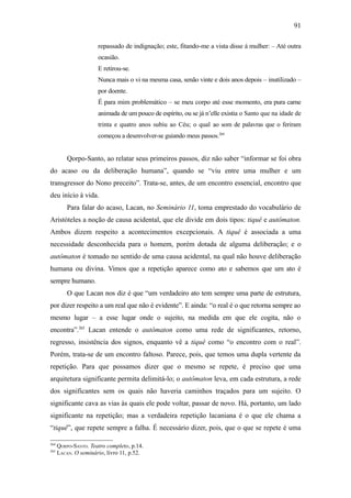 91

                      repassado de indignação; este, fitando-me a vista disse à mulher: – Até outra
                      ocasião.
                      E retirou-se.
                      Nunca mais o vi na mesma casa, senão vinte e dois anos depois – inutilizado –
                      por doente.
                      É para mim problemático – se meu corpo até esse momento, era pura carne
                      animada de um pouco de espírito, ou se já n’elle existia o Santo que na idade de
                      trinta e quatro anos subiu ao Céu; o qual ao som de palavras que o feriram
                      começou a desenvolver-se guiando meus passos.264


          Qorpo-Santo, ao relatar seus primeiros passos, diz não saber “informar se foi obra
do acaso ou da deliberação humana”, quando se “viu entre uma mulher e um
transgressor do Nono preceito”. Trata-se, antes, de um encontro essencial, encontro que
deu início à vida.
          Para falar do acaso, Lacan, no Seminário 11, toma emprestado do vocabulário de
Aristóteles a noção de causa acidental, que ele divide em dois tipos: tiquê e autômaton.
Ambos dizem respeito a acontecimentos excepcionais. A tiquê é associada a uma
necessidade desconhecida para o homem, porém dotada de alguma deliberação; e o
autômaton é tomado no sentido de uma causa acidental, na qual não houve deliberação
humana ou divina. Vimos que a repetição aparece como ato e sabemos que um ato é
sempre humano.
          O que Lacan nos diz é que “um verdadeiro ato tem sempre uma parte de estrutura,
por dizer respeito a um real que não é evidente”. E ainda: “o real é o que retorna sempre ao
mesmo lugar – a esse lugar onde o sujeito, na medida em que ele cogita, não o
encontra”.265 Lacan entende o autômaton como uma rede de significantes, retorno,
regresso, insistência dos signos, enquanto vê a tiquê como “o encontro com o real”.
Porém, trata-se de um encontro faltoso. Parece, pois, que temos uma dupla vertente da
repetição. Para que possamos dizer que o mesmo se repete, é preciso que uma
arquitetura significante permita delimitá-lo; o autômaton leva, em cada estrutura, a rede
dos significantes sem os quais não haveria caminhos traçados para um sujeito. O
significante cava as vias às quais ele pode voltar, passar de novo. Há, portanto, um lado
significante na repetição; mas a verdadeira repetição lacaniana é o que ele chama a
“tiquê”, que repete sempre a falha. É necessário dizer, pois, que o que se repete é uma

264
      QORPO-SANTO. Teatro completo, p.14.
265
      LACAN. O seminário, livro 11, p.52.
 