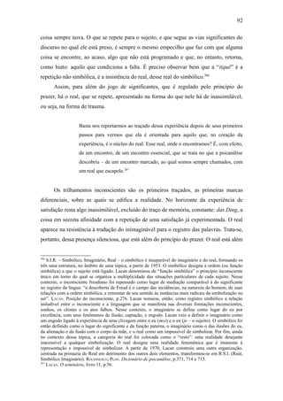 92

coisa sempre nova. O que se repete para o sujeito, e que segue as vias significantes do
discurso no qual ele está preso, é sempre o mesmo empecilho que faz com que alguma
coisa se encontre, ao acaso, algo que não está programado e que, no entanto, retorna,
como hiato: aquilo que condiciona a falta. É preciso observar bem que a “tiquê” é a
repetição não simbólica, é a insistência do real, desse real do simbólico.266
      Assim, para além do jogo de significantes, que é regulado pelo princípio do
prazer, há o real, que se repete, apresentado na forma do que nele há de inassimilável,
ou seja, na forma de trauma.


                    Basta nos reportarmos ao traçado dessa experiência depois de seus primeiros
                    passos para vermos que ela é orientada para aquilo que, no coração da
                    experiência, é o núcleo do real. Esse real, onde o encontramos? É, com efeito,
                    de um encontro, de um encontro essencial, que se trata no que a psicanálise
                    descobriu – de um encontro marcado, ao qual somos sempre chamados, com
                    um real que escapole.267


      Os trilhamentos inconscientes são os primeiros traçados, as primeiras marcas
diferenciais, sobre as quais se edifica a realidade. No horizonte da experiência de
satisfação resta algo inassimilável, excluído do traço de memória, constante: das Ding, a
coisa em secreta afinidade com a repetição de uma satisfação já experimentada. O real
aparece na resistência à tradução do inimaginável para o registro das palavras. Trata-se,
portanto, dessa presença silenciosa, que está além do princípio do prazer. O real está além


266
    S.I.R. – Simbólico, Imaginário, Real – o simbólico é inseparável do imaginário e do real, formando os
três uma estrutura, no âmbito de uma tópica, a partir de 1953. O simbólico designa a ordem (ou função
simbólica) a que o sujeito está ligado. Lacan denominou de “função simbólica” o princípio inconsciente
único em torno do qual se organiza a multiplicidade das situações particulares de cada sujeito. Nesse
contexto, o inconsciente freudiano foi repensado como lugar de mediação comparável à do significante
no registro da língua: “a descoberta de Freud é o campo das incidências, na natureza do homem, de suas
relações com a ordem simbólica, a remontar de seu sentido às instâncias mais radicais da simbolização no
ser”. LACAN. Posição do inconsciente, p.276. Lacan nomeou, então, como registro simbólico a relação
iniludível entre o inconsciente e a linguagem que se manifesta nas diversas formações inconscientes,
sonhos, os chistes e os atos falhos. Nesse contexto, o imaginário se define como lugar do eu por
excelência, com seus fenômenos de ilusão, captação, e engodo. Lacan veio a definir o imaginário como
um engodo ligado à experiência de uma clivagem entre o eu (moi) e o eu (je – o sujeito). O simbólico foi
então definido como o lugar do significante e da função paterna, o imaginário como o das ilusões do eu,
da alienação e da fusão com o corpo da mãe, e o real como um impossível de simbolizar. Por fim, ainda
no contexto dessa tópica, a categoria do real foi colocada como o “resto”: uma realidade desejante
inacessível a qualquer simbolização. O real designa uma realidade fenomênica que é imanente à
representação e impossível de simbolizar. A partir de 1970, Lacan construiu uma outra organização,
centrada na primazia do Real em detrimento dos outros dois elementos, transformou-se em R.S.I. (Real,
Simbólico Imaginário). ROUDINESCO; PLON. Dicionário de psicanálise, p.371, 714 e 715.
267
    LACAN. O seminário, livro 11, p.56.
 