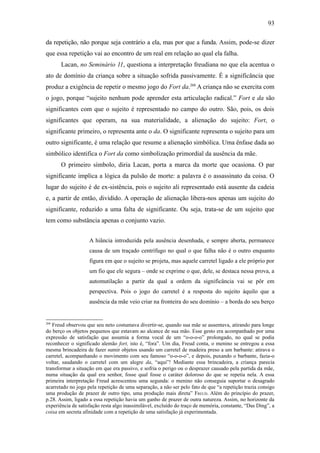 93

da repetição, não porque seja contrário a ela, mas por que a funda. Assim, pode-se dizer
que essa repetição vai ao encontro de um real em relação ao qual ela falha.
       Lacan, no Seminário 11, questiona a interpretação freudiana no que ela acentua o
ato de domínio da criança sobre a situação sofrida passivamente. É a significância que
produz a exigência de repetir o mesmo jogo do Fort da.268 A criança não se exercita com
o jogo, porque “sujeito nenhum pode aprender esta articulação radical.” Fort e da são
significantes com que o sujeito é representado no campo do outro. São, pois, os dois
significantes que operam, na sua materialidade, a alienação do sujeito: Fort, o
significante primeiro, o representa ante o da. O significante representa o sujeito para um
outro significante, é uma relação que resume a alienação simbólica. Uma ênfase dada ao
simbólico identifica o Fort da como simbolização primordial da ausência da mãe.
       O primeiro símbolo, diria Lacan, porta a marca da morte que ocasiona. O par
significante implica a lógica da pulsão de morte: a palavra é o assassinato da coisa. O
lugar do sujeito é de ex-sistência, pois o sujeito ali representado está ausente da cadeia
e, a partir de então, dividido. A operação de alienação libera-nos apenas um sujeito do
significante, reduzido a uma falta de significante. Ou seja, trata-se de um sujeito que
tem como substância apenas o conjunto vazio.


                    A hiância introduzida pela ausência desenhada, e sempre aberta, permanece
                    causa de um traçado centrífugo no qual o que falha não é o outro enquanto
                    figura em que o sujeito se projeta, mas aquele carretel ligado a ele próprio por
                    um fio que ele segura – onde se exprime o que, dele, se destaca nessa prova, a
                    automutilação a partir da qual a ordem da significância vai se pôr em
                    perspectiva. Pois o jogo do carretel é a resposta do sujeito àquilo que a
                    ausência da mãe veio criar na fronteira do seu domínio – a borda do seu berço


268
   Freud observou que seu neto costumava divertir-se, quando sua mãe se ausentava, atirando para longe
do berço os objetos pequenos que estavam ao alcance de sua mão. Esse gesto era acompanhado por uma
expressão de satisfação que assumia a forma vocal de um “o-o-o-o” prolongado, no qual se podia
reconhecer o significado alemão fort, isto é, “fora”. Um dia, Freud conta, o menino se entregou a essa
mesma brincadeira de fazer sumir objetos usando um carretel de madeira preso a um barbante: atirava o
carretel, acompanhando o movimento com seu famoso “o-o-o-o”, e depois, puxando o barbante, fazia-o
voltar, saudando o carretel com um alegre da, “aqui”! Mediante essa brincadeira, a criança parecia
transformar a situação em que era passivo, e sofria o perigo ou o desprazer causado pela partida da mãe,
numa situação da qual era senhor, fosse qual fosse o caráter doloroso do que se repetia nela. A essa
primeira interpretação Freud acrescentou uma segunda: o menino não conseguia suportar o desagrado
acarretado no jogo pela repetição de uma separação, a não ser pelo fato de que “a repetição trazia consigo
uma produção de prazer de outro tipo, uma produção mais direta” FREUD. Além do princípio do prazer,
p.28. Assim, ligado a essa repetição havia um ganho de prazer de outra natureza. Assim, no horizonte da
experiência de satisfação resta algo inassimilável, excluído do traço de memória, constante, “Das Ding”, a
coisa em secreta afinidade com a repetição de uma satisfação já experimentada.
 
