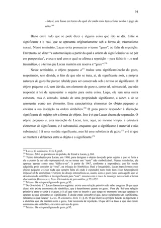 94

                    – isto é, um fosso em torno do qual ele nada mais tem a fazer senão o jogo do
                    salto.269


      Hiato entre tudo que se pode dizer e alguma coisa que não se diz. Entre o
significante e o real, que se apresenta originariamente sob a forma do traumatismo
sexual. Nesse seminário, Lacan evita pronunciar o termo “gozo”, ao falar da repetição.
Entretanto, ao dizer “a automutilação a partir da qual a ordem da significância vai se pôr
em perspectiva”, evoca o real com o qual se afirma a repetição – para falhá-lo –, o real
traumático, e o termo que Lacan mantém em reserva é “gozo”.270
      Nesse seminário, o objeto pequeno a271 traduz uma significantização do gozo,
respeitando, sem dúvida, o fato de que não se trata, aí, de significante pois, a própria
natureza do gozo lhe parece rebelde para ser conservada sob o termo de significante. O
objeto pequeno a é, sem dúvida, um elemento de gozo e, como tal, substancial, que não
responde à lei de representar o sujeito para outra coisa. Logo, ele tem uma outra
estrutura, mas é, contudo, dotado de uma propriedade significante, a saber, a de se
apresentar como um elemento. Essa característica elementar do objeto pequeno a
encarna a sua inscrição na ordem simbólica.272 O gozo parece responder à alienação
significante do sujeito sob a forma do objeto. Isso é o que Lacan chama de separação. O
objeto pequeno a, esta invenção de Lacan, tem, aqui, ao mesmo tempo, a estrutura
elementar do significante, e é substancial, enquanto que o significante é material e não
substancial. Há uma matéria significante, mas há uma substância de gozo,273 e é aí que
se mantém a diferença entre o objeto e o significante.274


269
    LACAN. O seminário, livro 2, p.63.
270
    MILLER. Silet: os paradoxos da pulsão, de Freud a Lacan, p.168.
271
    Termo introduzido por Lacan, em 1960, para designar o objeto desejado pelo sujeito e que se furta a
ele a ponto de ser não representável, ou se tornar um “resto” não simbolizável. Nessas condições, ele
aparece apenas como uma “falha-a-ser”. A partir de 1967, conforme a importância que foi sendo
adquirida pelo conceito de “real”, na trilogia do Simbólico, Real e Imaginário, Lacan transformou esse
objeto pequeno a (esse nada que sempre falta ali onde é esperado) num resto (um resto heterogêneo)
impossível de simbolizar. O objeto do desejo intensificou-se, assim, com o gozo puro, com aquilo que se
desvincula do simbólico e do significante para “cair”, mesmo com o risco de ressurgir no real sob a forma
alucinatória. ROUDINESCO; PLON. Dicionário de psicanálise, p.551-552.
272
    MILLER. Os seis paradigmas do gozo, p.95.
273
    No Seminário 17, Lacan formula o seguinte: existe uma relação primitiva do saber ao gozo. O que quer
dizer: não existe autonomia do simbólico, que é heterônomo quanto ao gozo. Para ele “há uma relação
primitiva entre o saber e o gozo, e é ali que vem se inserir o que surge no momento em que aparece o
aparato do que concerne ao significante. É desde então concebível que, desse surgimento do significante,
releiamos a sua função” LACAN. O seminário, livro 17, p.16. O que motiva a própria função da repetição é
a dialética que ela mantém com o gozo. Este necessita de repetição. O que deriva disso é que não existe
autonomia do simbólico, ele está a serviço do gozo.
274
    MILLER. Os seis paradigmas do gozo, p.95.
 