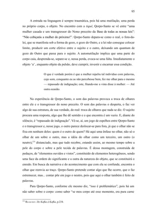 95

          A entrada na linguagem é sempre traumática, pois há uma mutilação, uma perda
no próprio corpo, o objeto. No encontro com a tiquê, Qorpo-Santo se vê entre “uma
mulher casada e um transgressor do Nono preceito da Base de todas as nossas leis”:
“Não cobiçarás a mulher do próximo!”. Qorpo-Santo depara-se como o real, o fora-da-
lei, que se manifesta sob a forma de gozo, o gozo do Outro, e a lei não consegue colocar
limite, produzir um corte efetivo entre o sujeito e o outro, deixando um quantum de
gozo do Outro que passa para o sujeito. A automutilação implica que uma parte do
corpo caia, desprenda-se, separe-se e, nessa perda, evoca-se uma falta. Imediatamente o
objeto ‘a’ , enquanto objeto da pulsão, deve cumprir, investir e encarnar essa condição.


                      O que é verdade porém é que a mulher repeliu tal indivíduo com palavras,
                      cujo som, conquanto eu as não percebesse bem, fez me olhar para o mesmo
                      — repassado de indignação; este, fitando-me a vista disse à mulher: — Até
                      outra ocasião.


          Na experiência de Qorpo-Santo, o som das palavras provoca a troca de olhares
entre ele e o transgressor do nono preceito. O som das palavras o desperta, o faz ver
algo de sua estrutura, de sua verdade, do real: troca de olhares que nada se diz. O sujeito
procura uma resposta, algo que lhe dê sentido e o que encontra é um vazio. E, diante do
silêncio, é “repassado de indignação”. Vê-se, aí, um jogo de espelhos entre Qorpo-Santo
e o transgressor e, nesse jogo, o outro parece deslocar-se para fora, já que o olhar não se
fixa em nenhum deles: quem é o outro de quem? Há aqui uma ênfase no olhar, não só o
olhar de um sobre o outro, mas a idéia do olhar como um terceiro, um outro (o
neutro),275 distanciado, mas que tudo recobre, estando assim, ao mesmo tempo sobre a
pele do corpo e sobre a pele tecida de palavras. É dessa montagem, construída de
pedaços, de “elementos ouvidos e vistos”, constituído de elementos heterogêneos, sendo
uma face da ordem do significante e a outra da natureza do objeto, que se constituirá o
enredo. Em busca da narrativa e do acontecimento que com ela se confunde, encontra o
olhar que reenvia ao traço. Qorpo-Santo pretende contar algo que lhe ocorre, que o faz
estremecer, mas... contar põe em jogo o neutro, pois que aqui o olhar também é feito de
palavras.
          Para Qorpo-Santo, conforme ele mesmo diz, “isso é problemático”, pois há um
não saber sobre o corpo: como saber “se meu corpo até esse momento, era pura carne

275
      BLANCHOT. De Kafka à Kafka, p.234.
 