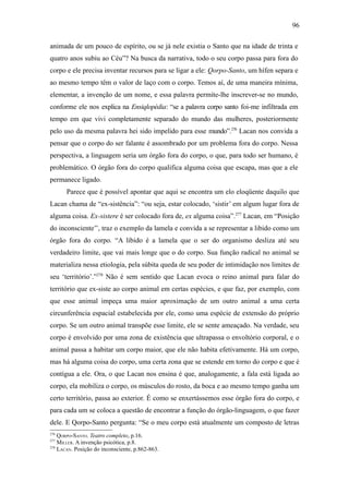 96

animada de um pouco de espírito, ou se já nele existia o Santo que na idade de trinta e
quatro anos subiu ao Céu”? Na busca da narrativa, todo o seu corpo passa para fora do
corpo e ele precisa inventar recursos para se ligar a ele: Qorpo-Santo, um hífen separa e
ao mesmo tempo têm o valor de laço com o corpo. Temos aí, de uma maneira mínima,
elementar, a invenção de um nome, e essa palavra permite-lhe inscrever-se no mundo,
conforme ele nos explica na Ensiqlopèdia: “se a palavra corpo santo foi-me infiltrada em
tempo em que vivi completamente separado do mundo das mulheres, posteriormente
pelo uso da mesma palavra hei sido impelido para esse mundo”.276 Lacan nos convida a
pensar que o corpo do ser falante é assombrado por um problema fora do corpo. Nessa
perspectiva, a linguagem seria um órgão fora do corpo, o que, para todo ser humano, é
problemático. O órgão fora do corpo qualifica alguma coisa que escapa, mas que a ele
permanece ligado.
       Parece que é possível apontar que aqui se encontra um elo eloqüente daquilo que
Lacan chama de “ex-sistência”: “ou seja, estar colocado, ‘sistir’ em algum lugar fora de
alguma coisa. Ex-sistere é ser colocado fora de, ex alguma coisa”.277 Lacan, em “Posição
do inconsciente’’, traz o exemplo da lamela e convida a se representar a libido como um
órgão fora do corpo. “A libido é a lamela que o ser do organismo desliza até seu
verdadeiro limite, que vai mais longe que o do corpo. Sua função radical no animal se
materializa nessa etiologia, pela súbita queda de seu poder de intimidação nos limites de
seu ‘território’.”278 Não é sem sentido que Lacan evoca o reino animal para falar do
território que ex-siste ao corpo animal em certas espécies, e que faz, por exemplo, com
que esse animal impeça uma maior aproximação de um outro animal a uma certa
circunferência espacial estabelecida por ele, como uma espécie de extensão do próprio
corpo. Se um outro animal transpõe esse limite, ele se sente ameaçado. Na verdade, seu
corpo é envolvido por uma zona de existência que ultrapassa o envoltório corporal, e o
animal passa a habitar um corpo maior, que ele não habita efetivamente. Há um corpo,
mas há alguma coisa do corpo, uma certa zona que se estende em torno do corpo e que é
contígua a ele. Ora, o que Lacan nos ensina é que, analogamente, a fala está ligada ao
corpo, ela mobiliza o corpo, os músculos do rosto, da boca e ao mesmo tempo ganha um
certo território, passa ao exterior. É como se enxertássemos esse órgão fora do corpo, e
para cada um se coloca a questão de encontrar a função do órgão-linguagem, o que fazer
dele. E Qorpo-Santo pergunta: “Se o meu corpo está atualmente um composto de letras
276
    QORPO-SANTO. Teatro completo, p.16.
277
    MILLER. A invenção psicótica, p.8.
278
    LACAN. Posição do inconsciente, p.862-863.
 