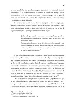 97

de modo que não lhe toco que não saia algum pensamento – de que estará composta
minha alma!?”.279 A mão que escreve traça linhas ou signos com o corpo que ela
prolonga; desse corpo com a alma que o anima e com outros corpos com os quais ela
forma uma comunidade com a própria alma, corpo e alma das quais é possível entrever
a fonte inesgotável de ressonâncias.
       É precisamente o traumatismo do significante enigma, do significante gozo, que
obriga o sujeito a uma invenção subjetiva. Assim, do encontro com a paixão Qorpo-
Santo testemunha que sobreviveu à morte, ao indizível. Se o indizível está na base da
língua, o sobrevivente é aquele que reencena a criação da língua:


                    Qual a razão por que não posso escrever com ortografia que aprendi em
                    dezesseis ou dezessete autores e que ensinei por espaço de doze anos a mais
                    de oitocentos alunos?
                    É simples: crimes horrorosos de que fui vítima em 1862 nesta cidade, e suas
                    funestas consequências! Fez-se preciso para debelá-los, para inutilizá-los,
                    suprimí-los, relacioná-los com as letras que suprimo e continuarei a suprimir
                    até que – desapareçam totalmente.280


       O que isso acrescenta aqui é que a linguagem é um órgão fora do corpo, mas que
nos mantém ligados, e cada um de nós tem uma forma de enlaçar isso: alguns já têm o
laço, outros têm que inventar o laço. Ou o sujeito o recebe, ou o inventa. Essa passagem
revela a posição singular desse escritor diante do encontro traumático com a língua, que
nos submete à gramática e à lei. Esse sujeito que se viu compelido a um fazer literário
que busca não apenas extrair literatura “dos estreitos limites” das leis de linguagem, mas
a partir da própria desmontagem dessas leis. “Se, todos os dias vemos – aumento de
palavras, supressão e substituição de palavra; aumento de letras, supressão e
substituição de letras – quem pode com verdade assegurar que escreve certo?”281
         De sua experiência como professor de primeiras letras, Qorpo-Santo dizia que,
se “um indivíduo ler com a ortografia antiga gastava hum anno em aprender a ler, o
conseguirá em 6 ou 8 meses quando muito com a nova ortografia”.282 No Livro I, da
Ensiqlopèdia, em meio a reflexões sobre a linguagem, economia política e a lei da


279
    QORPO-SANTO. Miscelânea quriosa, p.96.
280
    QORPO-SANTO. Miscelânea quriosa, p.99.
281
    QORPO-SANTO. Miscelânea quriosa, p.93.
282
    QORPO-SANTO citado por CESAR. Estudo crítico, p.28.
 