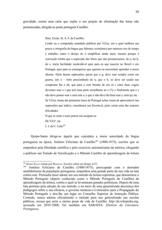 98

gravidade, consta uma carta que expõe o seu projeto de eliminação das letras não
pronunciadas, dirigida ao poeta português Castilho:


                      Ilmo. Exmo. Sr. A. F. de Castilho:
                      Lendo eu o compendio mandado publicar por V.Exa. em o qual melhora um
                      pouco a ortografia da lingua que falamos, econômico por natureza sou de tempo
                      e trabalho, nutro o dezejo de a simplificar ainda mais; mesmo porque é
                      convicção minha que a supressão das letras que não pronunciamos, do y, do k,
                      do c, traria facilidade incalculável quer para os que nascem no Brazil e em
                      Portugal, quer para os estrangeiros que querem ou necessitam aprender o nosso
                      idioma. Além dessas supressões, penso que o g, deve soar sempre como em
                      guerra, isto é – forte prescindindo do u; que o h, só deve ser uzado nas
                      compostas lhe e nh; que para o som brando de um só r entre duas vogais
                      devemos usar o r que tem uma parte semelhante ao z (?); e finalmente que o s
                      não deve jamais soar z nem este s; e que x não deve tão bem soar s, nem qs; etc.
                      Se V.Exa. huma das primeiras luzes de Portugal achar couza de aproveitável nas
                      supressões que indico, considerará seu favorável, juízo como uma das maiores
                      felicidades.
                      O que se sente o mais prazer em assignar-se.
                      De V.Exª. etc.
                      J. J. de C. Leão283


          Qorpo-Santo dirige-se àquele que considera a maior autoridade da língua
portuguesa na época, Antônio Feliciano de Castilho284 (1800-1875), escritor que se
empenhou pela liberdade estrófica e pelo exercício automatizante da métrica, chegando
a publicar um Tratado de Versificação e o Método Castilho de aprendizagem da leitura

283
      QORPO-SANTO citado por MARQUES. Escritos sobre um Qorpo, p.52.
284
     Antônio Feliciano de Castilho (1800-1875), preocupado com o aterrador
analfabetismo da população portuguesa, empenhou uma grande parte da sua vida na luta
contra este. Pretendia fazer adotar um seu método de leitura repentina, que denominou o
Método Português (depois conhecido como o Método Português de Castilho) de
aprendizagem da leitura, contra o qual se levantaram grandes polêmicas. Depois de uma
luta pertinaz pela adoção do seu método, e no meio de uma generalizada descrença dos
pedagogos sobre a sua eficácia, o governo nomeou-o Comissário para a Propagação do
Método Português e deu-lhe um lugar no Conselho Superior de Instrução Pública.
Contudo, nunca adotou oficialmente o método para uso generalizado nas escolas
públicas, recusa que seria o eterno pesar da vida de Castilho. http://pt.wikipedia.org.
acessado em 20/01/2008, Ver também em SARAIVA. História da Literatura
Portuguesa.
 