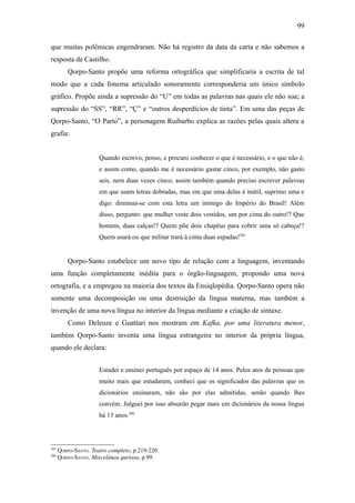 99

que muitas polêmicas engendraram. Não há registro da data da carta e não sabemos a
resposta de Castilho.
          Qorpo-Santo propõe uma reforma ortográfica que simplificaria a escrita de tal
modo que a cada fonema articulado sonoramente corresponderia um único símbolo
gráfico. Propõe ainda a supressão do “U” em todas as palavras nas quais ele não soa; a
supressão do “SS”, “RR”, “Ç” e “outros desperdícios de tinta”. Em uma das peças de
Qorpo-Santo, “O Parto”, a personagem Ruibarbo explica as razões pelas quais altera a
grafia:


                      Quando escrevo, penso, e procuro conhecer o que é necessário, e o que não é,
                      e assim como, quando me é necessário gastar cinco, por exemplo, não gasto
                      seis, nem duas vezes cinco; assim também quando preciso escrever palavras
                      em que usam letras dobradas, mas em que uma delas é inútil, suprimo uma e
                      digo: diminua-se com esta letra um inimigo do Império do Brasil! Além
                      disso, pergunto: que mulher veste dois vestidos, um por cima do outro!? Que
                      homem, duas calças!? Quem põe dois chapéus para cobrir uma só cabeça!?
                      Quem usará ou que militar trará à cinta duas espadas!285


          Qorpo-Santo estabelece um novo tipo de relação com a linguagem, inventando
uma função completamente inédita para o órgão-linguagem, propondo uma nova
ortografia, e a empregou na maioria dos textos da Ensiqlopèdia. Qorpo-Santo opera não
somente uma decomposição ou uma destruição da língua materna, mas também a
invenção de uma nova língua no interior da língua mediante a criação de sintaxe.
          Como Deleuze e Guattari nos mostram em Kafka, por uma literatura menor,
também Qorpo-Santo inventa uma língua estrangeira no interior da própria língua,
quando ele declara:


                      Estudei e ensinei português por espaço de 14 anos. Pelos atos de pessoas que
                      muito mais que estudaram, conheci que os significados das palavras que os
                      dicionários ensinaram, não são por elas admitidas, senão quando lhes
                      convém. Julguei por isso absurdo pegar mais em dicionários da nossa língua
                      há 13 anos.286



285
      QORPO-SANTO. Teatro completo, p.219-220.
286
      QORPO-SANTO. Miscelânea quriosa, p.99.
 