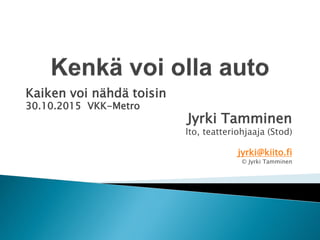 Kaiken voi nähdä toisin
30.10.2015 VKK-Metro
Jyrki Tamminen
lto, teatteriohjaaja (Stod)
jyrki@kiito.fi
© Jyrki Tamminen
 