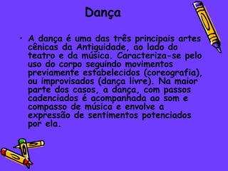 Dança
• A dança é uma das três principais artes
  cênicas da Antiguidade, ao lado do
  teatro e da música. Caracteriza-se pelo
  uso do corpo seguindo movimentos
  previamente estabelecidos (coreografia),
  ou improvisados (dança livre). Na maior
  parte dos casos, a dança, com passos
  cadenciados é acompanhada ao som e
  compasso de música e envolve a
  expressão de sentimentos potenciados
  por ela.
 