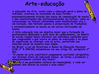 Arte-educação
•   A educação em Arte, assim como a educação geral e plena do
    indivíduo, acontece na sociedade de duas formas:
    assistematicamente através dos meios de comunicação de massa
    e das manifestações não institucionalizadas da Cultura, como as
    relacionadas ao folclore (entendido como manifestação viva e
    em mutação, não limitado apenas à preservação de tradições);
    e sistematicamente na escola ou em outras instituições de
    ensino.
•   A Arte-educação tem um objetivo maior que a formação de
    profissionais dedicados a esta área de conhecimento, no âmbito
    da escola regular busca oferecer aos indivíduos condições para
    que compreenda o que ocorre no plano da expressão e no plano
    do significado ao interagir com as artes, permitindo sua
    inserção social de maneira mais ampla.
•   No Brasil, a Lei de Diretrizes e Bases da Educação Nacional
    (LDB nº 9.394/96) estabeleceu em seu artigo 26, parágrafo 2º
    que:
•   "O ensino da arte constituirá componente curricular obrigatório,
    nos diversos níveis da educação básica, de forma a promover o
    desenvolvimento cultural dos alunos".
•   "A arte é um patrimônio Cultural da Humanidade, e todo ser
    humano tem direito ao acesso a esse saber"
 
