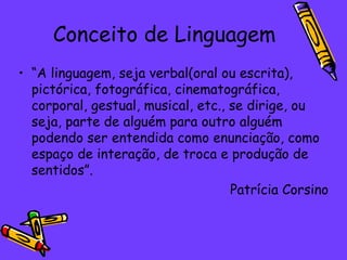 Conceito de Linguagem
• “A linguagem, seja verbal(oral ou escrita),
  pictórica, fotográfica, cinematográfica,
  corporal, gestual, musical, etc., se dirige, ou
  seja, parte de alguém para outro alguém
  podendo ser entendida como enunciação, como
  espaço de interação, de troca e produção de
  sentidos”.
                                    Patrícia Corsino
 
