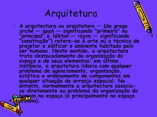Arquitetura
• A arquitectura ou arquitetura — (do grego
  arché — αρχή — significando "primeiro" ou
  "principal" e tékton — τέχνη — significando
  "construção") refere-se à arte ou a técnica de
  projetar e edificar o ambiente habitado pelo
  ser humano. Neste sentido, a arquitectura
  trata destacadamente da organização do
  espaço e de seus elementos: em última
  instância, a arquitetura lidaria com qualquer
  problema de agenciamento, organização,
  estética e ordenamento de componentes em
  qualquer situação de arranjo espacial. No
  entanto, normalmente a arquitectura associa-
  se diretamente ao problema da organização do
  homem no espaço (e principalmente no espaço
  urbano).
 