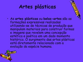 Artes plásticas

• As artes plásticas ou belas-artes são as
  formações expressivas realizadas
  utilizando-se de técnicas de produção que
  manipulam materiais para construir formas
  e imagens que revelem uma concepção
  estética e poética em um dado momento
  histórico. O surgimento das artes plásticas
  está diretamente relacionado com a
  evolução da espécie humana.
 