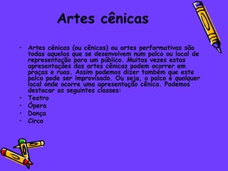 Artes cênicas
• Artes cénicas (ou cênicas) ou artes performativas são
  todas aquelas que se desenvolvem num palco ou local de
  representação para um público. Muitas vezes estas
  apresentações das artes cênicas podem ocorrer em
  praças e ruas. Assim podemos dizer também que este
  palco pode ser improvisado. Ou seja, o palco é qualquer
  local onde ocorre uma apresentação cênica. Podemos
  destacar as seguintes classes:
• Teatro
• Ópera
• Dança
• Circo
 