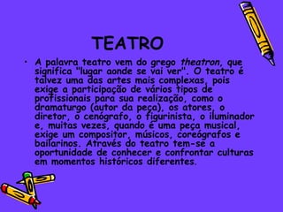 TEATRO
• A palavra teatro vem do grego theatron, que
  significa "lugar aonde se vai ver". O teatro é
  talvez uma das artes mais complexas, pois
  exige a participação de vários tipos de
  profissionais para sua realização, como o
  dramaturgo (autor da peça), os atores, o
  diretor, o cenógrafo, o figurinista, o iluminador
  e, muitas vezes, quando é uma peça musical,
  exige um compositor, músicos, coreógrafos e
  bailarinos. Através do teatro tem-se a
  oportunidade de conhecer e confrontar culturas
  em momentos históricos diferentes.
 