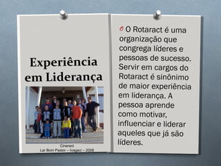 Experiência em Liderança O Rotaract é uma organização que congrega líderes e pessoas de sucesso. Servir em cargos do Rotaract é sinônimo de maior experiência em liderança. A pessoa aprende como motivar, influenciar e liderar aqueles que já são líderes.  Cineract Lar Bom Pastor – Ivagaci – 2008 