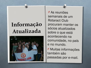 Informação Atualizada As reuniões semanais de um Rotaract Club procuram manter os sócios atualizados sobre o que está acontecendo na comunidade, no país e no mundo. Muitas informações também são passadas por e-mail.  