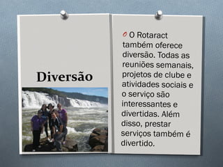 Diversão O Rotaract também oferece diversão. Todas as reuniões semanais, projetos de clube e atividades sociais e o serviço são interessantes e divertidas. Além disso, prestar serviços também é divertido.  