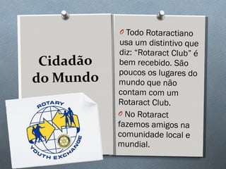 Cidadão do Mundo Todo Rotaractiano usa um distintivo que diz: “Rotaract Club” é bem recebido. São poucos os lugares do mundo que não contam com um Rotaract Club.  No Rotaract fazemos amigos na comunidade local e mundial.  
