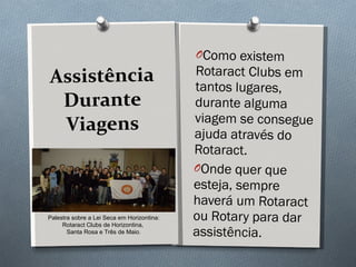 Assistência Durante Viagens Como existem Rotaract Clubs em tantos lugares, durante alguma viagem se consegue ajuda através do Rotaract.  Onde quer que esteja, sempre haverá um Rotaract ou Rotary para dar assistência. Palestra sobre a Lei Seca em Horizontina: Rotaract Clubs de Horizontina,  Santa Rosa e Três de Maio. 