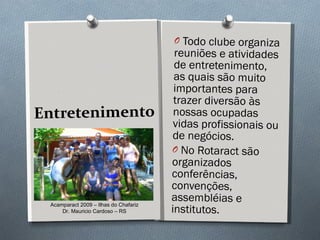 Entretenimento Todo clube organiza reuniões e atividades de entretenimento, as quais são muito importantes para trazer diversão às nossas ocupadas vidas profissionais ou de negócios.  No Rotaract são organizados conferências, convenções, assembléias e institutos. Acamparact 2009 – Ilhas do Chafariz Dr. Mauricio Cardoso – RS 
