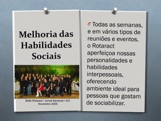 Melhoria das Habilidades Sociais Todas as semanas, e em vários tipos de reuniões e eventos, o Rotaract aperfeiçoa nossas personalidades e habilidades interpessoais, oferecendo ambiente ideal para pessoas que gostam de sociabilizar.  Baile Rotaract / Jornal Semanal / ACI  Novembro 2009. 