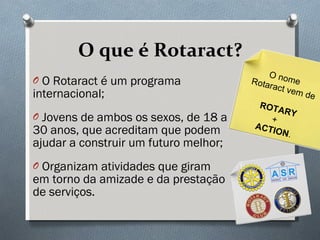 O que é Rotaract? O Rotaract é um programa internacional; Jovens de ambos os sexos, de 18 a 30 anos, que acreditam que podem ajudar a construir um futuro melhor; Organizam atividades que giram em torno da amizade e da prestação de serviços. O nome  Rotaract vem de ROTARY +  ACTION . 