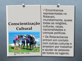Conscientização Cultural Encontramos representadas no Rotaract, mundialmente, quase todas as religiões, culturas, raças, nacionalidades e crenças políticas.  Os Rotaractianos entram em contato com outras culturas e anseiam por trabalhar e ajudar as pessoas de todos os lugares.  ROTASUL 2008 – Torres - RS 