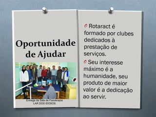 Oportunidade de Ajudar Rotaract é formado por clubes dedicados à prestação de serviços.  Seu interesse máximo é a humanidade, seu produto de maior valor é a dedicação ao servir.  Entrega da Sala de Fisioterapia  LAR DOS IDOSOS. 