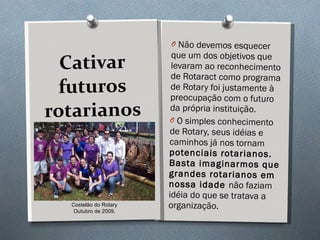 Cativar futuros rotarianos Não devemos esquecer que um dos objetivos que levaram ao reconhecimento de Rotaract como programa de Rotary foi justamente à preocupação com o futuro da própria instituição. O simples conhecimento de Rotary, seus idéias e caminhos já nos tornam  potenciais rotarianos. Basta imaginarmos que grandes rotarianos em nossa idade  não faziam idéia do que se tratava a organização. Costelão do Rotary Outubro de 2009. 