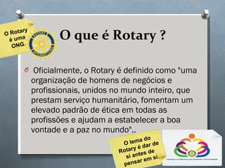 O que é Rotary ? Oficialmente, o Rotary é definido como "uma organização de homens de negócios e profissionais, unidos no mundo inteiro, que prestam serviço humanitário, fomentam um elevado padrão de ética em todas as profissões e ajudam a estabelecer a boa vontade e a paz no mundo".. O Rotary é uma ONG. O lema do Rotary é dar de si antes de pensar em si. 