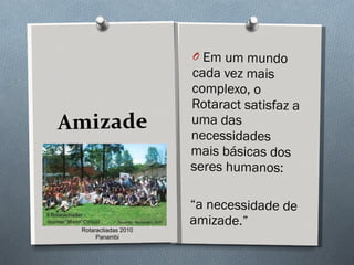 Amizade Em um mundo cada vez mais complexo, o Rotaract satisfaz a uma das necessidades mais básicas dos seres humanos:  “ a necessidade de amizade.” Rotaractiadas 2010 Panambi 