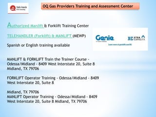 OQ Gas Providers Training and Assessment Center
Authorized Manlift & Forklift Training Center
TELEHANDLER (Forklift) & MANLIFT (MEWP)
Spanish or English training available
MANLIFT & FORKLIFT Train the Trainer Course -
Odessa/Midland - 8409 West Interstate 20, Suite 8
Midland, TX 79706
FORKLIFT Operator Training - Odessa/Midland - 8409
West Interstate 20, Suite 8
Midland, TX 79706
MANLIFT Operator Training - Odessa/Midland - 8409
West Interstate 20, Suite 8 Midland, TX 79706
 
