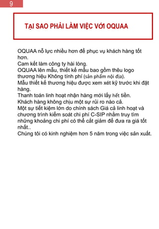 GIÁ TRỊ CỐT LÕI
TẠI SAO PHẢI LÀM VIỆC VỚI OQUAA
9
OQUAA nỗ lực nhiều hơn để phục vụ khách hàng tốt
hơn.
Cam kết làm công ty hài lòng.
OQUAA lên mẫu, thiết kế mẫu bao gồm thêu logo
thương hiệu Không tính phí (sản phẩm nội địa).
Mẫu thiết kế thương hiệu được xem xét kỹ trước khi đặt
hàng.
Thanh toán linh hoạt nhận hàng mới lấy hết tiền.
Khách hàng không chịu một sự rủi ro nào cả.
Một sự tiết kiệm lớn do chính sách Giá cả linh hoạt và
chương trình kiểm soát chi phí C-SIP nhằm truy tìm
những khoảng chi phí có thể cắt giảm để đưa ra giá tốt
nhất..
Chúng tôi có kinh nghiệm hơn 5 năm trong việc sản xuất.
 