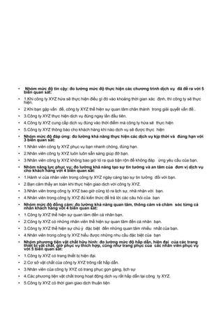 • Nhóm mức độ tin cậy: đo lường mức độ thực hiện các chương trình dịch vụ đã đề ra với 5
biến quan sát:
• 1.Khi công ty XYZ hứa sẽ thực hiện điều gì đó vào khoảng thời gian xác định, thì công ty sẽ thực
hiện.
• 2.Khi bạn gặp vấn đề, công ty XYZ thể hiện sự quan tâm chân thành trong giải quyết vấn đề..
• 3.Công ty XYZ thực hiện dịch vụ đúng ngay lần đầu tiên.
• 4.Công ty XYZ cung cấp dịch vụ đúng vào thời điểm mà công ty hứa sẽ thực hiện
• 5.Công ty XYZ thông báo cho khách hàng khi nào dịch vụ sẽ được thực hiện
• Nhóm mức độ đáp ứng: đo lường khả năng thực hiện các dịch vụ kịp thời và đúng hạn với
3 biến quan sát:
• 1.Nhân viên công ty XYZ phục vụ bạn nhanh chóng, đúng hạn.
• 2.Nhân viên công ty XYZ luôn luôn sẵn sàng giúp đỡ bạn.
• 3.Nhân viên công ty XYZ không bao giờ tỏ ra quá bận rộn để không đáp ứng yêu cầu của bạn.
• Nhóm năng lực phục vụ: đo lường khả năng tạo sự tin tưởng và an tâm của đơn vị dịch vụ
cho khách hàng với 4 biến quan sát:
• 1.Hành vi của nhân viên trong công ty XYZ ngày càng tạo sự tin tưởng đối với bạn.
• 2.Bạn cảm thấy an toàn khi thực hiện giao dịch với công ty XYZ.
• 3.Nhân viên trong công ty XYZ bao giờ cũng tỏ ra lịch sự, nhã nhặn với bạn.
• 4.Nhân viên trong công ty XYZ đủ kiến thức để trả lời các câu hỏi của bạn
• Nhóm mức độ đồng cảm: đo lường khả năng quan tâm, thông cảm và chăm sóc từng cá
nhân khách hàng với 4 biến quan sát:
• 1.Công ty XYZ thể hiện sự quan tâm đến cá nhân bạn.
• 2.Công ty XYZ có những nhân viên thể hiện sự quan tâm đến cá nhân bạn.
• 3.Công ty XYZ thể hiện sự chú ý đặc biệt đến những quan tâm nhiều nhất của bạn.
• 4.Nhân viên trong công ty XYZ hiểu được những nhu cầu đặc biệt của bạn
• Nhóm phương tiện vật chất hữu hình: đo lường mức độ hấp dẫn, hiện đại của các trang
thiết bị vật chất, giờ phục vụ thích hợp, cũng như trang phục của các nhân viên phục vụ
với 5 biến quan sát:
• 1.Công ty XYZ có trang thiết bị hiện đại.
• 2.Cơ sở vật chất của công ty XYZ trông rất hấp dẫn.
• 3.Nhân viên của công ty XYZ có trang phục gọn gàng, lịch sự
• 4.Các phương tiện vật chất trong hoạt động dịch vụ rất hấp dẫn tại công ty XYZ.
• 5.Công ty XYZ có thời gian giao dịch thuận tiện
 
