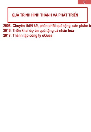 2008: Chuyên thiết kế, phân phối quà tặng, sản phẩm in
2016: Triển khai dự án quà tặng cá nhân hóa
2017: Thành lập công ty oQuaa
QUÁ TRÌNH HÌNH THÀNH VÀ PHÁT TRIỂN
8
 