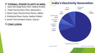  THERMAL POWER PLANTS IN INDIA
1. Sasan Ultra Mega Power Plant, Madhya Pradesh.
2. Trioda Thermal Power Plant, Maharashtra.
3. Talcher Super Thermal Power Station, Odisha.
4. Vindhyachal Power Station, Madhya Pradesh.
5. Mundra Thermal Power Station, Gujarat.
 CONCLUSION
 