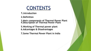 CONTENTS
1.Introduction
2.Definition
3.Main components of Thermal Power Plant
4.Description of Thermal Power Plant
5.Working of Thermal power plant
6.Adcantages & Disadvantages
7.Some Thermal Power Plant in India
 