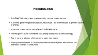  In INDIA 65%of total power is generated by thermal power stations.
 In thermal generating stations coal,oil,natural gas , etc are employed as primary sources
of energy.
 A thermal power station basically work in Rankine cycle.
 Thermal power plant convert the heat energy of coal into electrical energy.
 Coal is burnt in a boiler which converts water into steam.
 The expansion of steam in turbine produces mechanical power which drives the
alternator coupled to the turbine
INTRODUCTION
 