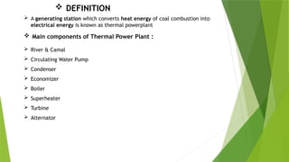  A generating station which converts heat energy of coal combustion into
electrical energy is known as thermal powerplant
 DEFINITION
 Main components of Thermal Power Plant :
 River & Camal
 Circulating Water Pump
 Condenser
 Economizer
 Boiler
 Superheater
 Turbine
 Alternator
 