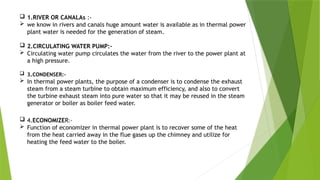  1.RIVER OR CANALAs :-
 we know in rivers and canals huge amount water is available as in thermal power
plant water is needed for the generation of steam.
 2.CIRCULATING WATER PUMP:-
 Circulating water pump circulates the water from the river to the power plant at
a high pressure.
 3.CONDENSER:-
 In thermal power plants, the purpose of a condenser is to condense the exhaust
steam from a steam turbine to obtain maximum efficiency, and also to convert
the turbine exhaust steam into pure water so that it may be reused in the steam
generator or boiler as boiler feed water.
 4.ECONOMIZER:-
 Function of economizer in thermal power plant is to recover some of the heat
from the heat carried away in the flue gases up the chimney and utilize for
heating the feed water to the boiler.
 